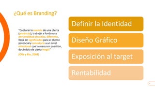 4
¿Qué es Branding?
”Capturar la esencia de una oferta
(producto), trabajar a fondo una
personalidad atractiva, diferente,
llena de significados para el cliente
potencial y conectarla a un nivel
emocional con la marca en cuestión,
dotándola de cierta magía”
(Olle y Riu, 2004)
Definir la Identidad
Diseño Gráfico
Exposición al target
Rentabilidad
 