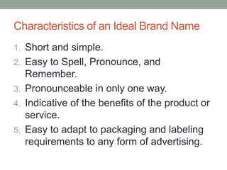 Characteristics of an Ideal Brand Name
1. Short and simple.
2. Easy to Spell, Pronounce, and
Remember.
3. Pronounceable in only one way.
4. Indicative of the benefits of the product or
service.
5. Easy to adapt to packaging and labeling
requirements to any form of advertising.
 