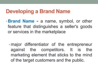 Developing a Brand Name
• Brand Name - a name, symbol, or other
feature that distinguishes a seller's goods
or services in the marketplace
• major differentiator of the entrepreneur
against the competitors. It is the
marketing element that sticks to the mind
of the target customers and the public.
 