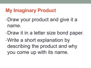 My Imaginary Product
•Draw your product and give it a
name.
•Draw it in a letter size bond paper.
•Write a short explanation by
describing the product and why
you come up with its name.
 