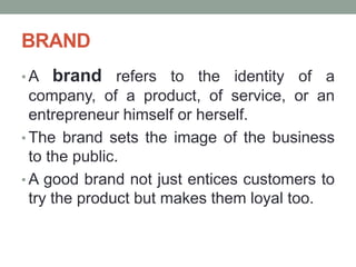 BRAND
• A brand refers to the identity of a
company, of a product, of service, or an
entrepreneur himself or herself.
• The brand sets the image of the business
to the public.
• A good brand not just entices customers to
try the product but makes them loyal too.
 