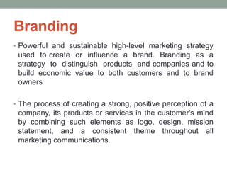 Branding
• Powerful and sustainable high-level marketing strategy
used to create or influence a brand. Branding as a
strategy to distinguish products and companies and to
build economic value to both customers and to brand
owners
• The process of creating a strong, positive perception of a
company, its products or services in the customer's mind
by combining such elements as logo, design, mission
statement, and a consistent theme throughout all
marketing communications.
 