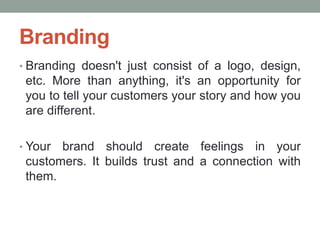 • Branding doesn't just consist of a logo, design,
etc. More than anything, it's an opportunity for
you to tell your customers your story and how you
are different.
• Your brand should create feelings in your
customers. It builds trust and a connection with
them.
Branding
 