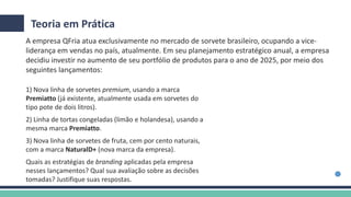 Teoria em Prática
1) Nova linha de sorvetes premium, usando a marca
Premiatto (já existente, atualmente usada em sorvetes do
tipo pote de dois litros).
2) Linha de tortas congeladas (limão e holandesa), usando a
mesma marca Premiatto.
3) Nova linha de sorvetes de fruta, cem por cento naturais,
com a marca NaturalD+ (nova marca da empresa).
Quais as estratégias de branding aplicadas pela empresa
nesses lançamentos? Qual sua avaliação sobre as decisões
tomadas? Justifique suas respostas.
A empresa QFria atua exclusivamente no mercado de sorvete brasileiro, ocupando a vice-
liderança em vendas no país, atualmente. Em seu planejamento estratégico anual, a empresa
decidiu investir no aumento de seu portfólio de produtos para o ano de 2025, por meio dos
seguintes lançamentos:
 
