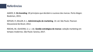 AAKER, D. On branding: 20 princípios que decidem o sucesso das marcas. Porto Alegre:
Bookman, 2015.
KOTLER, P.; KELLER, K. L. Administração de marketing. 14. ed. São Paulo: Pearson
Educacional do Brasil, 2012.
ROCHA, M.; OLIVEIRA, S. L. I. de. Gestão estratégica de marcas: coleção marketing em
tempos modernos. São Paulo: Saraiva, 2017.
Referências
 