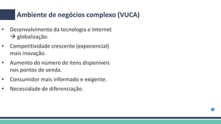 Ambiente de negócios complexo (VUCA)
• Desenvolvimento da tecnologia e Internet
 globalização.
• Competitividade crescente (exponencial)
mais inovação.
• Aumento do número de itens disponíveis
nos pontos de venda.
• Consumidor mais informado e exigente.
• Necessidade de diferenciação.
 
