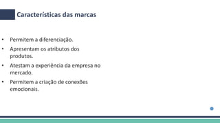 Características das marcas
• Permitem a diferenciação.
• Apresentam os atributos dos
produtos.
• Atestam a experiência da empresa no
mercado.
• Permitem a criação de conexões
emocionais.
 