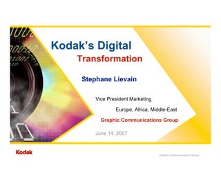 Kodak’s Digital
    Transformation

     Stephane Lievain

         Vice President Marketing

                 Europe, Africa, Middle-East

           Graphic Communications Group

         June 14, 2007



                                    Graphic Communications Group