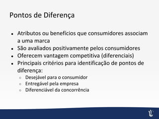 Pontos de Diferença
● Atributos ou benefícios que consumidores associam
a uma marca
● São avaliados positivamente pelos consumidores
● Oferecem vantagem competitiva (diferenciais)
● Principais critérios para identificação de pontos de
diferença:
○ Desejável para o consumidor
○ Entregável pela empresa
○ Diferenciável da concorrência
 