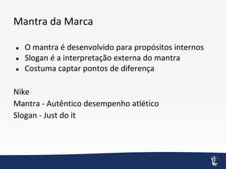 Mantra da Marca
● O mantra é desenvolvido para propósitos internos
● Slogan é a interpretação externa do mantra
● Costuma captar pontos de diferença
Nike
Mantra - Autêntico desempenho atlético
Slogan - Just do it
 