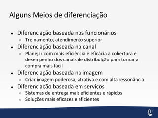 Alguns Meios de diferenciação
● Diferenciação baseada nos funcionários
○ Treinamento, atendimento superior
● Diferenciação baseada no canal
○ Planejar com mais eficiência e eficácia a cobertura e
desempenho dos canais de distribuição para tornar a
compra mais fácil
● Diferenciação baseada na imagem
○ Criar imagem poderosa, atrativa e com alta ressonância
● Diferenciação baseada em serviços
○ Sistemas de entrega mais eficientes e rápidos
○ Soluções mais eficazes e eficientes
 
