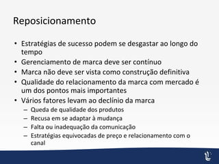 Reposicionamento
• Estratégias de sucesso podem se desgastar ao longo do
tempo
• Gerenciamento de marca deve ser contínuo
• Marca não deve ser vista como construção definitiva
• Qualidade do relacionamento da marca com mercado é
um dos pontos mais importantes
• Vários fatores levam ao declínio da marca
– Queda de qualidade dos produtos
– Recusa em se adaptar à mudança
– Falta ou inadequação da comunicação
– Estratégias equivocadas de preço e relacionamento com o
canal
 