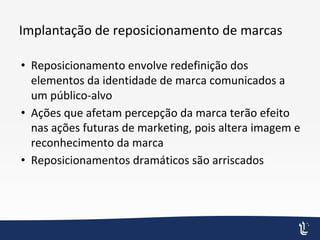 Implantação de reposicionamento de marcas
• Reposicionamento envolve redefinição dos
elementos da identidade de marca comunicados a
um público-alvo
• Ações que afetam percepção da marca terão efeito
nas ações futuras de marketing, pois altera imagem e
reconhecimento da marca
• Reposicionamentos dramáticos são arriscados
 
