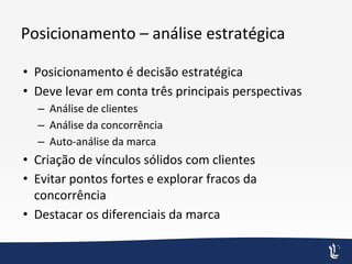 Posicionamento – análise estratégica
• Posicionamento é decisão estratégica
• Deve levar em conta três principais perspectivas
– Análise de clientes
– Análise da concorrência
– Auto-análise da marca
• Criação de vínculos sólidos com clientes
• Evitar pontos fortes e explorar fracos da
concorrência
• Destacar os diferenciais da marca
 