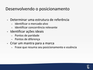 Desenvolvendo o posicionamento
• Determinar uma estrutura de referência
– Identificar o mercado-alvo
– Identificar concorrência relevante
• Identificar ações ideais
– Pontos de paridade
– Pontos de diferença
• Criar um mantra para a marca
– Frase que resuma seu posicionamento e essência
 