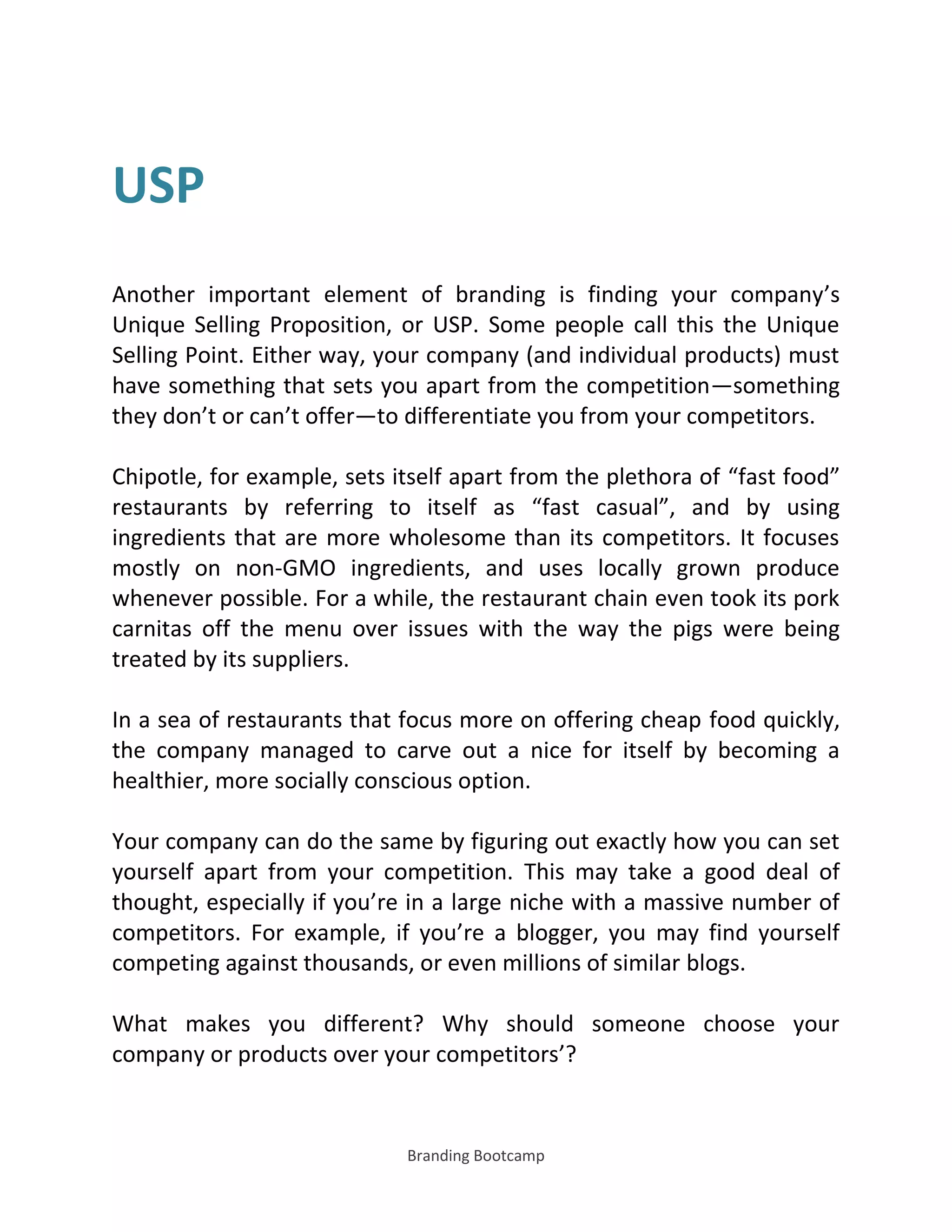 Branding Bootcamp
USP
Another important element of branding is finding your company’s
Unique Selling Proposition, or USP. Some people call this the Unique
Selling Point. Either way, your company (and individual products) must
have something that sets you apart from the competition—something
they don’t or can’t offer—to differentiate you from your competitors.
Chipotle, for example, sets itself apart from the plethora of fast food
restaurants by referring to itself as fast casual , and by using
ingredients that are more wholesome than its competitors. It focuses
mostly on non-GMO ingredients, and uses locally grown produce
whenever possible. For a while, the restaurant chain even took its pork
carnitas off the menu over issues with the way the pigs were being
treated by its suppliers.
In a sea of restaurants that focus more on offering cheap food quickly,
the company managed to carve out a nice for itself by becoming a
healthier, more socially conscious option.
Your company can do the same by figuring out exactly how you can set
yourself apart from your competition. This may take a good deal of
thought, especially if you’re in a large niche with a massive number of
competitors. For example, if you’re a blogger, you may find yourself
competing against thousands, or even millions of similar blogs.
What makes you different? Why should someone choose your
company or products over your competitors’?
 