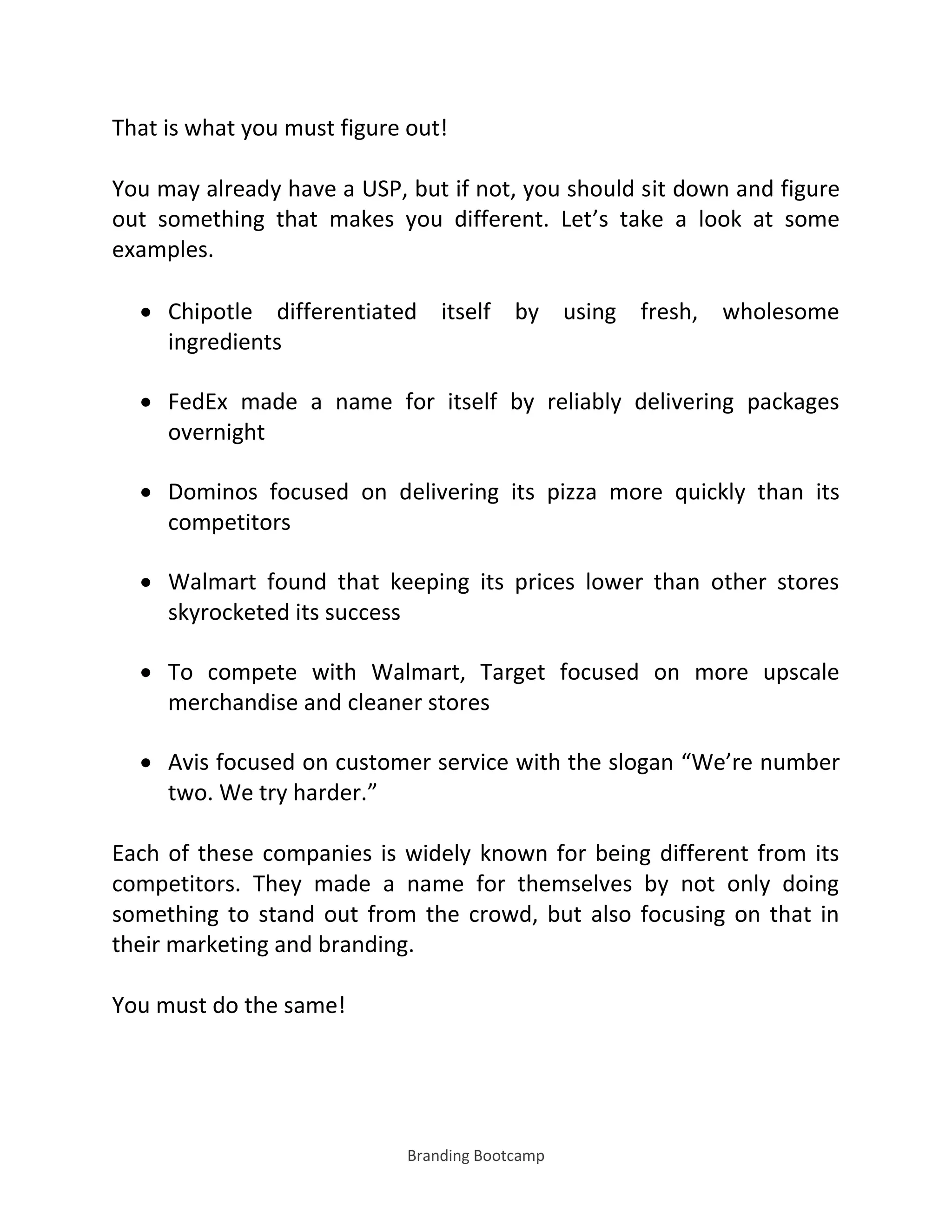 Branding Bootcamp
That is what you must figure out!
You may already have a USP, but if not, you should sit down and figure
out something that makes you different. Let’s take a look at some
examples.
 Chipotle differentiated itself by using fresh, wholesome
ingredients
 FedEx made a name for itself by reliably delivering packages
overnight
 Dominos focused on delivering its pizza more quickly than its
competitors
 Walmart found that keeping its prices lower than other stores
skyrocketed its success
 To compete with Walmart, Target focused on more upscale
merchandise and cleaner stores
 Avis focused on customer service with the slogan We’re number
two. We try harder.
Each of these companies is widely known for being different from its
competitors. They made a name for themselves by not only doing
something to stand out from the crowd, but also focusing on that in
their marketing and branding.
You must do the same!
 