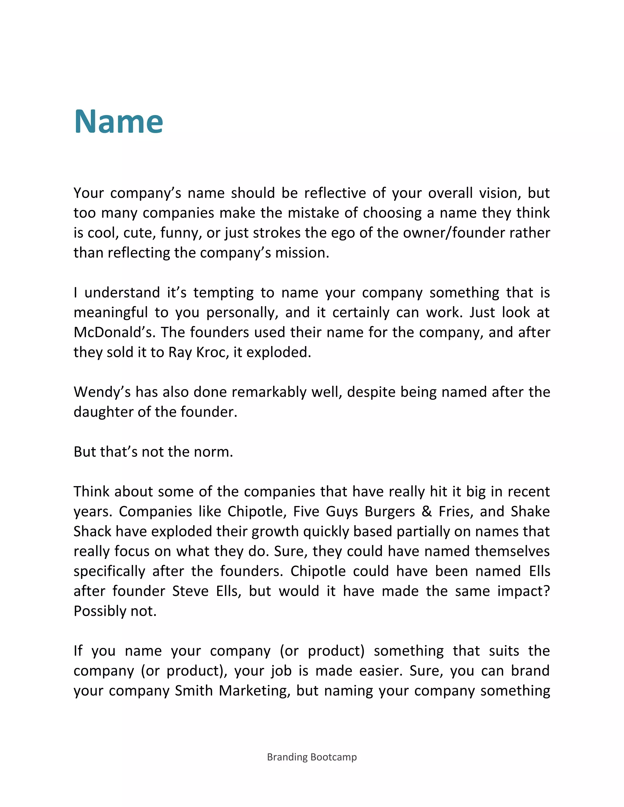 Branding Bootcamp
Name
Your company’s name should be reflective of your overall vision, but
too many companies make the mistake of choosing a name they think
is cool, cute, funny, or just strokes the ego of the owner/founder rather
than reflecting the company’s mission.
I understand it’s tempting to name your company something that is
meaningful to you personally, and it certainly can work. Just look at
McDonald’s. The founders used their name for the company, and after
they sold it to Ray Kroc, it exploded.
Wendy’s has also done remarkably well, despite being named after the
daughter of the founder.
But that’s not the norm.
Think about some of the companies that have really hit it big in recent
years. Companies like Chipotle, Five Guys Burgers & Fries, and Shake
Shack have exploded their growth quickly based partially on names that
really focus on what they do. Sure, they could have named themselves
specifically after the founders. Chipotle could have been named Ells
after founder Steve Ells, but would it have made the same impact?
Possibly not.
If you name your company (or product) something that suits the
company (or product), your job is made easier. Sure, you can brand
your company Smith Marketing, but naming your company something
 