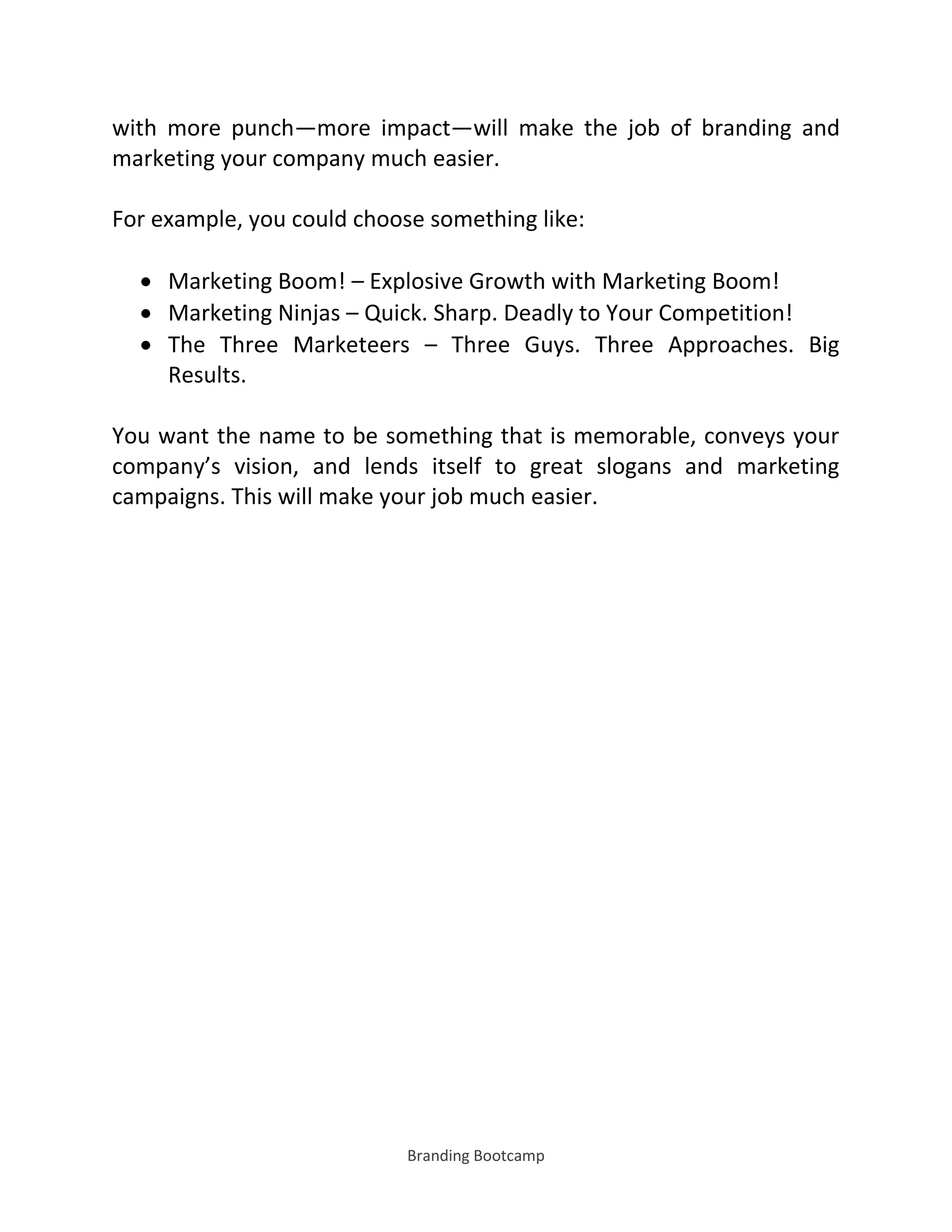 Branding Bootcamp
with more punch—more impact—will make the job of branding and
marketing your company much easier.
For example, you could choose something like:
 Marketing Boom! – Explosive Growth with Marketing Boom!
 Marketing Ninjas – Quick. Sharp. Deadly to Your Competition!
 The Three Marketeers – Three Guys. Three Approaches. Big
Results.
You want the name to be something that is memorable, conveys your
company’s vision, and lends itself to great slogans and marketing
campaigns. This will make your job much easier.
 