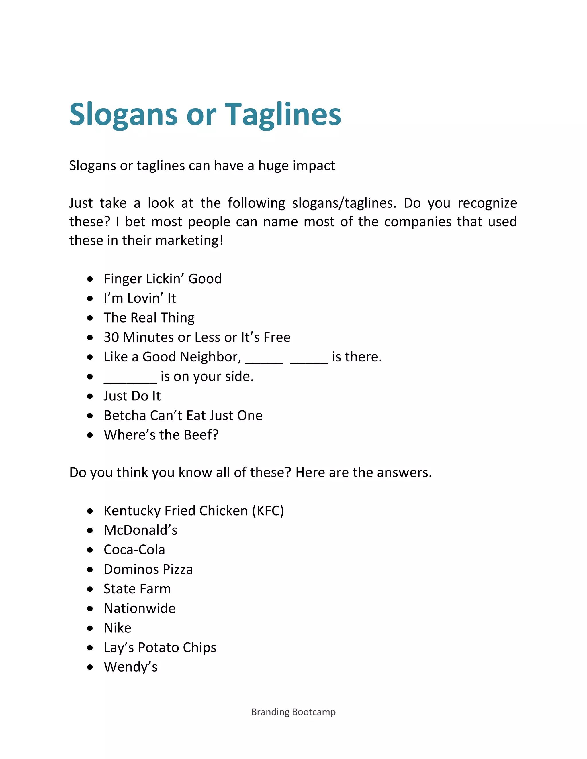Branding Bootcamp
Slogans or Taglines
Slogans or taglines can have a huge impact
Just take a look at the following slogans/taglines. Do you recognize
these? I bet most people can name most of the companies that used
these in their marketing!
 Finger Lickin’ Good
 I’m Lovin’ It
 The Real Thing
 30 Minutes or Less or It’s Free
 Like a Good Neighbor, _____ _____ is there.
 _______ is on your side.
 Just Do It
 Betcha Can’t Eat Just One
 Where’s the Beef?
Do you think you know all of these? Here are the answers.
 Kentucky Fried Chicken (KFC)
 McDonald’s
 Coca-Cola
 Dominos Pizza
 State Farm
 Nationwide
 Nike
 Lay’s Potato Chips
 Wendy’s
 