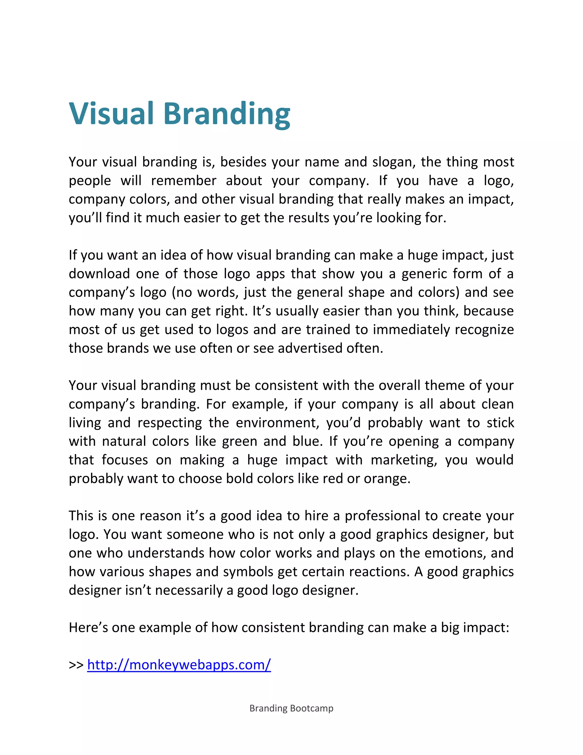 Branding Bootcamp
Visual Branding
Your visual branding is, besides your name and slogan, the thing most
people will remember about your company. If you have a logo,
company colors, and other visual branding that really makes an impact,
you’ll find it much easier to get the results you’re looking for.
If you want an idea of how visual branding can make a huge impact, just
download one of those logo apps that show you a generic form of a
company’s logo (no words, just the general shape and colors) and see
how many you can get right. It’s usually easier than you think, because
most of us get used to logos and are trained to immediately recognize
those brands we use often or see advertised often.
Your visual branding must be consistent with the overall theme of your
company’s branding. For example, if your company is all about clean
living and respecting the environment, you’d probably want to stick
with natural colors like green and blue. If you’re opening a company
that focuses on making a huge impact with marketing, you would
probably want to choose bold colors like red or orange.
This is one reason it’s a good idea to hire a professional to create your
logo. You want someone who is not only a good graphics designer, but
one who understands how color works and plays on the emotions, and
how various shapes and symbols get certain reactions. A good graphics
designer isn’t necessarily a good logo designer.
Here’s one example of how consistent branding can make a big impact:
>> http://monkeywebapps.com/
 