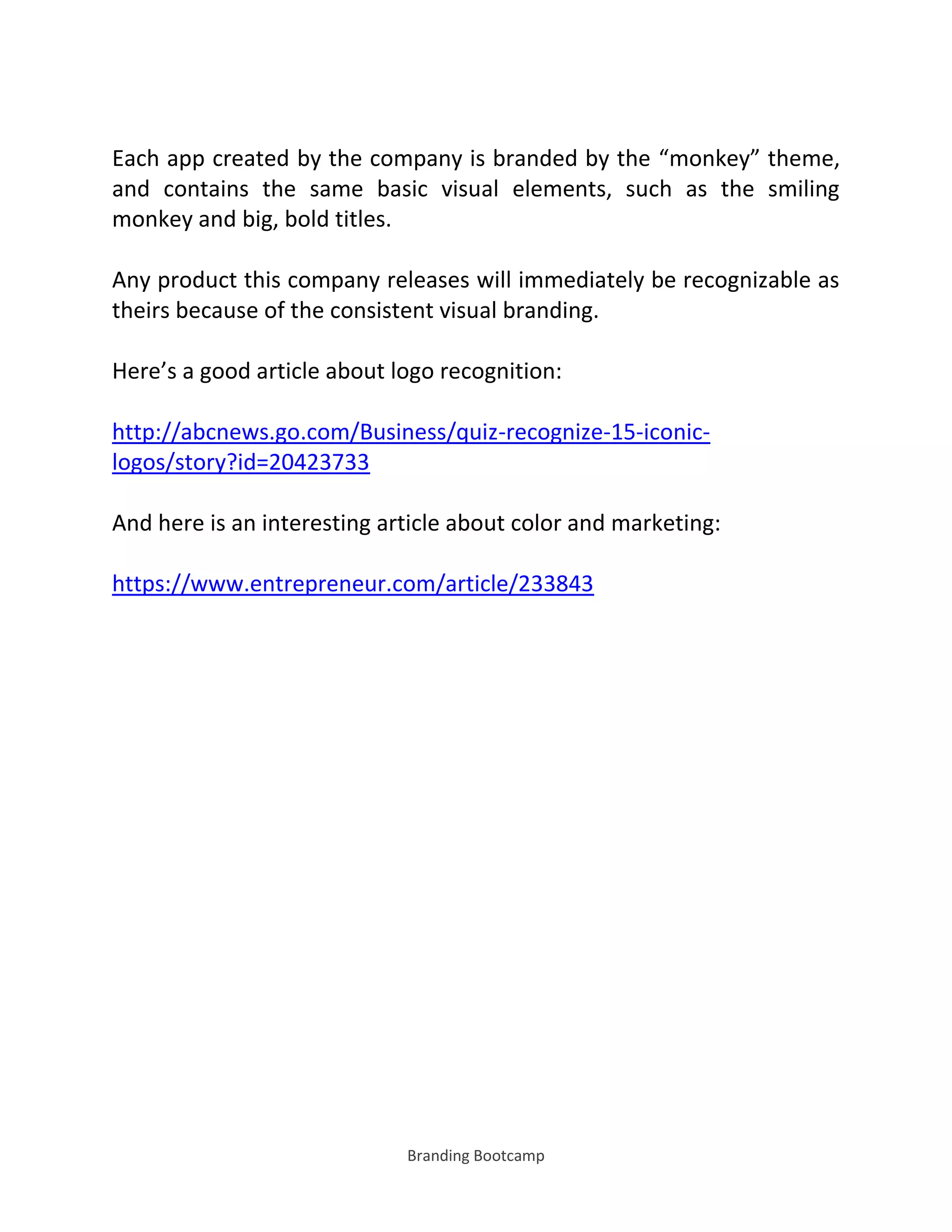 Branding Bootcamp
Each app created by the company is branded by the monkey theme,
and contains the same basic visual elements, such as the smiling
monkey and big, bold titles.
Any product this company releases will immediately be recognizable as
theirs because of the consistent visual branding.
Here’s a good article about logo recognition:
http://abcnews.go.com/Business/quiz-recognize-15-iconic-
logos/story?id=20423733
And here is an interesting article about color and marketing:
https://www.entrepreneur.com/article/233843
 