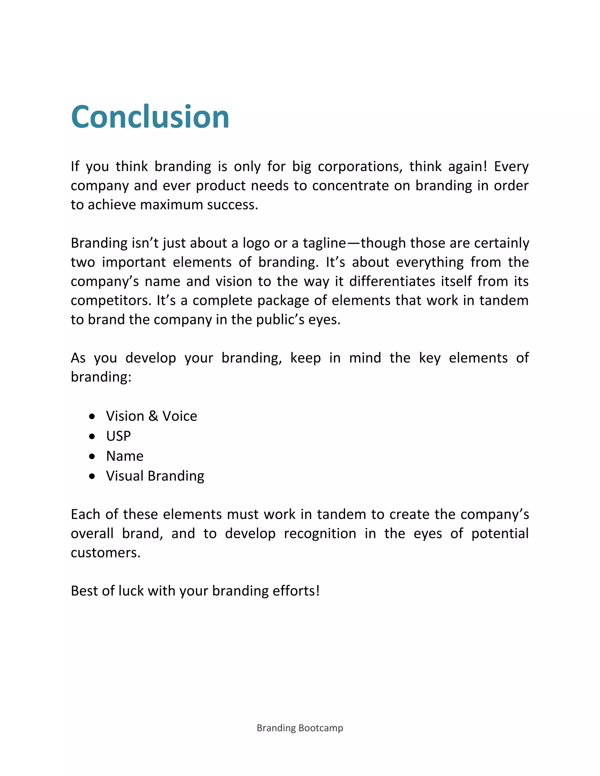 Branding Bootcamp
Conclusion
If you think branding is only for big corporations, think again! Every
company and ever product needs to concentrate on branding in order
to achieve maximum success.
Branding isn’t just about a logo or a tagline—though those are certainly
two important elements of branding. It’s about everything from the
company’s name and vision to the way it differentiates itself from its
competitors. It’s a complete package of elements that work in tandem
to brand the company in the public’s eyes.
As you develop your branding, keep in mind the key elements of
branding:
 Vision & Voice
 USP
 Name
 Visual Branding
Each of these elements must work in tandem to create the company’s
overall brand, and to develop recognition in the eyes of potential
customers.
Best of luck with your branding efforts!
 