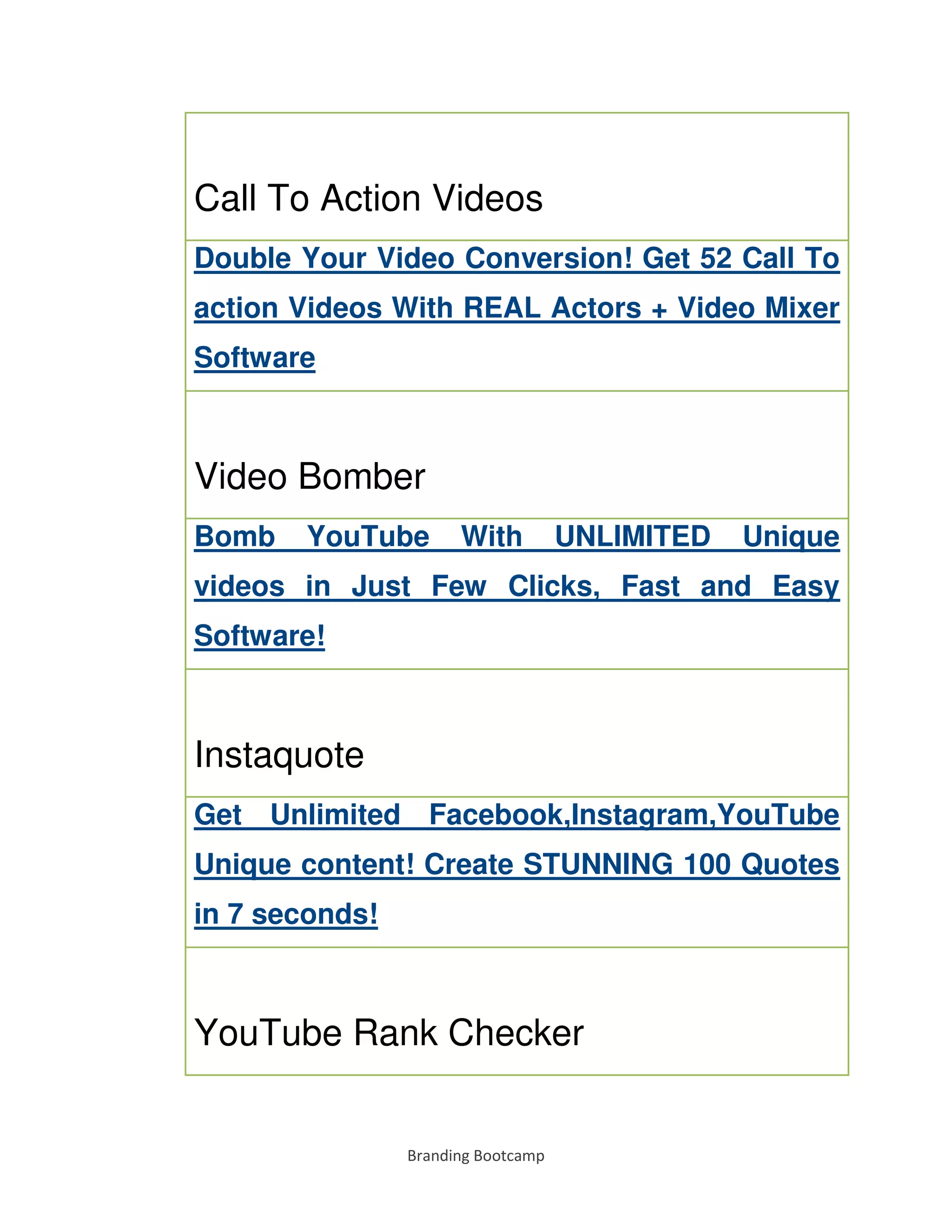 Branding Bootcamp
Call To Action Videos
Double Your Video Conversion! Get 52 Call To
action Videos With REAL Actors + Video Mixer
Software
Video Bomber
Bomb YouTube With UNLIMITED Unique
videos in Just Few Clicks, Fast and Easy
Software!
Instaquote
Get Unlimited Facebook,Instagram,YouTube
Unique content! Create STUNNING 100 Quotes
in 7 seconds!
YouTube Rank Checker
 