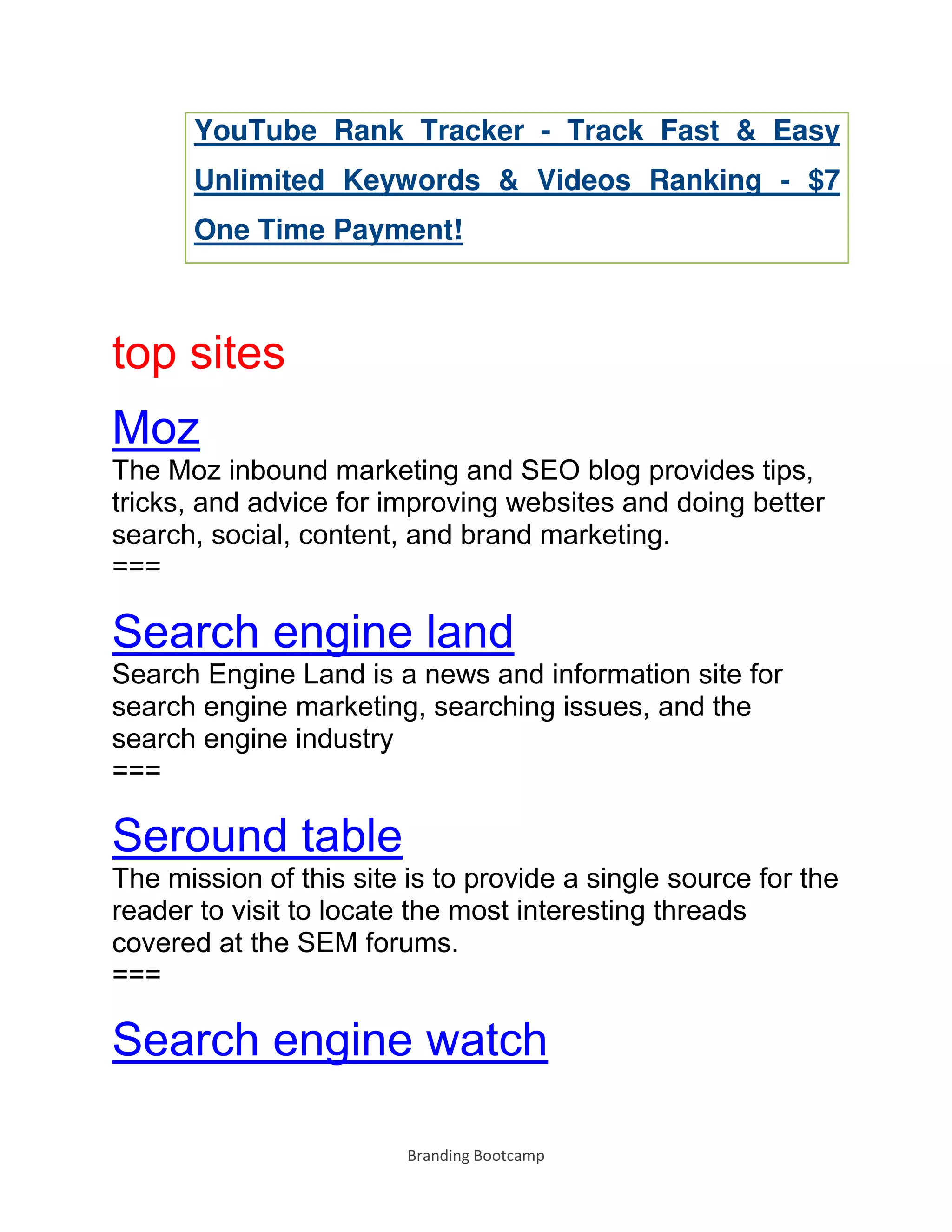 Branding Bootcamp
YouTube Rank Tracker - Track Fast & Easy
Unlimited Keywords & Videos Ranking - $7
One Time Payment!
top sites
Moz
The Moz inbound marketing and SEO blog provides tips,
tricks, and advice for improving websites and doing better
search, social, content, and brand marketing.
===
Search engine land
Search Engine Land is a news and information site for
search engine marketing, searching issues, and the
search engine industry
===
Seround table
The mission of this site is to provide a single source for the
reader to visit to locate the most interesting threads
covered at the SEM forums.
===
Search engine watch
 