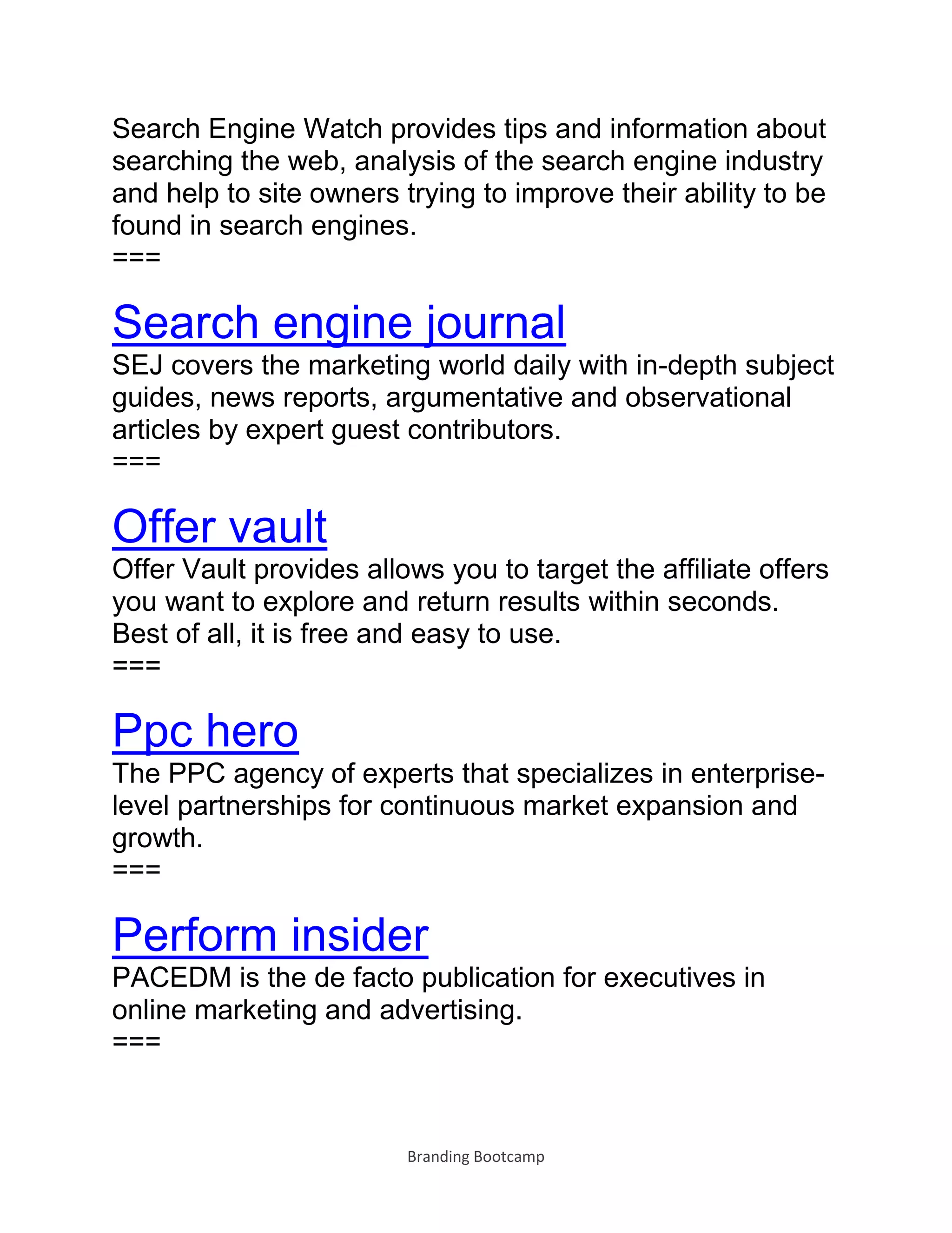 Branding Bootcamp
Search Engine Watch provides tips and information about
searching the web, analysis of the search engine industry
and help to site owners trying to improve their ability to be
found in search engines.
===
Search engine journal
SEJ covers the marketing world daily with in-depth subject
guides, news reports, argumentative and observational
articles by expert guest contributors.
===
Offer vault
Offer Vault provides allows you to target the affiliate offers
you want to explore and return results within seconds.
Best of all, it is free and easy to use.
===
Ppc hero
The PPC agency of experts that specializes in enterprise-
level partnerships for continuous market expansion and
growth.
===
Perform insider
PACEDM is the de facto publication for executives in
online marketing and advertising.
===
 