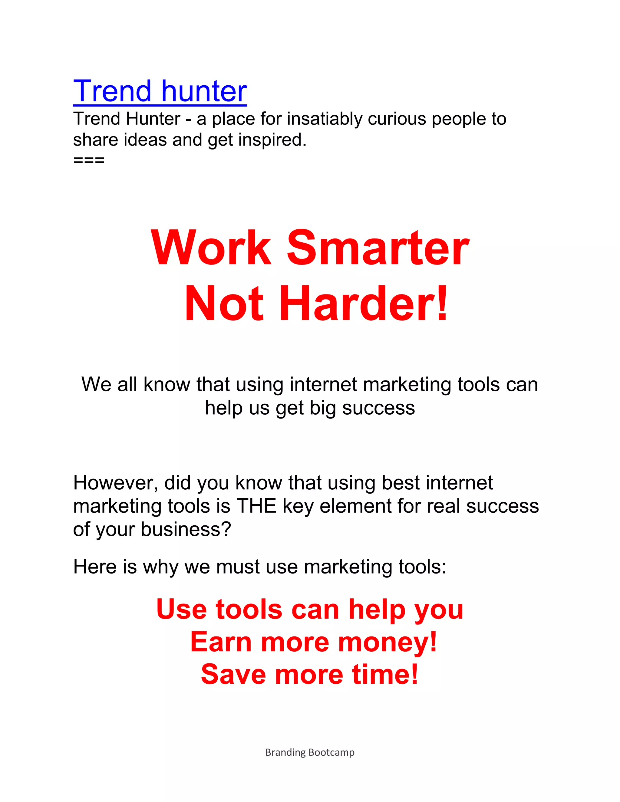 Branding Bootcamp
Trend hunter
Trend Hunter - a place for insatiably curious people to
share ideas and get inspired.
===
Work Smarter
Not Harder!
We all know that using internet marketing tools can
help us get big success
However, did you know that using best internet
marketing tools is THE key element for real success
of your business?
Here is why we must use marketing tools:
Use tools can help you
Earn more money!
Save more time!
 