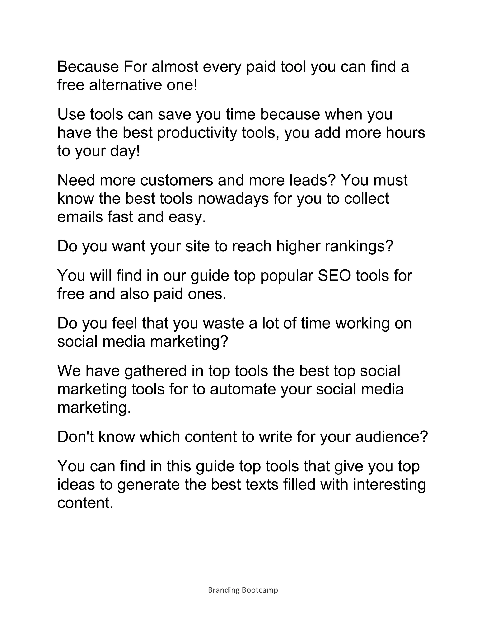 Branding Bootcamp
Because For almost every paid tool you can find a
free alternative one!
Use tools can save you time because when you
have the best productivity tools, you add more hours
to your day!
Need more customers and more leads? You must
know the best tools nowadays for you to collect
emails fast and easy.
Do you want your site to reach higher rankings?
You will find in our guide top popular SEO tools for
free and also paid ones.
Do you feel that you waste a lot of time working on
social media marketing?
We have gathered in top tools the best top social
marketing tools for to automate your social media
marketing.
Don't know which content to write for your audience?
You can find in this guide top tools that give you top
ideas to generate the best texts filled with interesting
content.
 