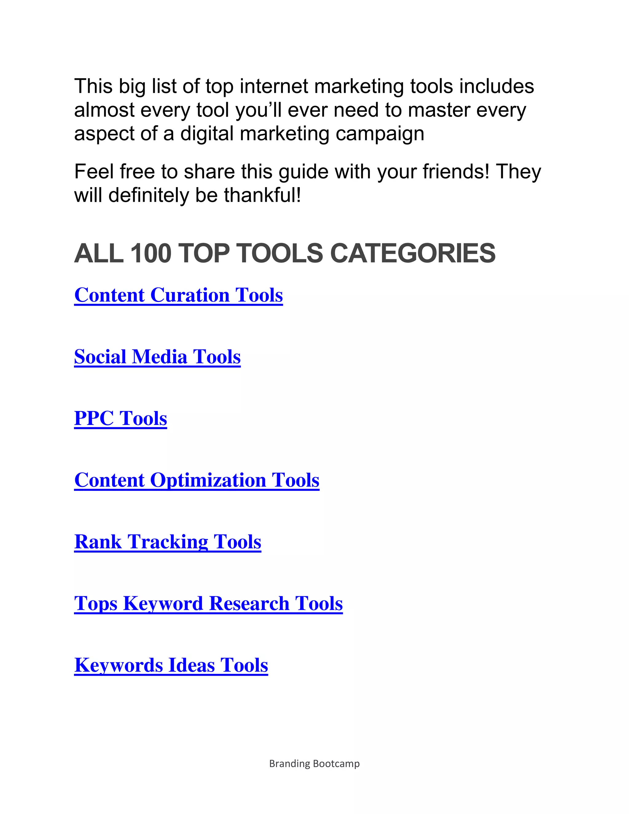 Branding Bootcamp
This big list of top internet marketing tools includes
almost every tool you’ll ever need to master every
aspect of a digital marketing campaign
Feel free to share this guide with your friends! They
will definitely be thankful!
ALL 100 TOP TOOLS CATEGORIES
Content Curation Tools
Social Media Tools
PPC Tools
Content Optimization Tools
Rank Tracking Tools
Tops Keyword Research Tools
Keywords Ideas Tools
 
