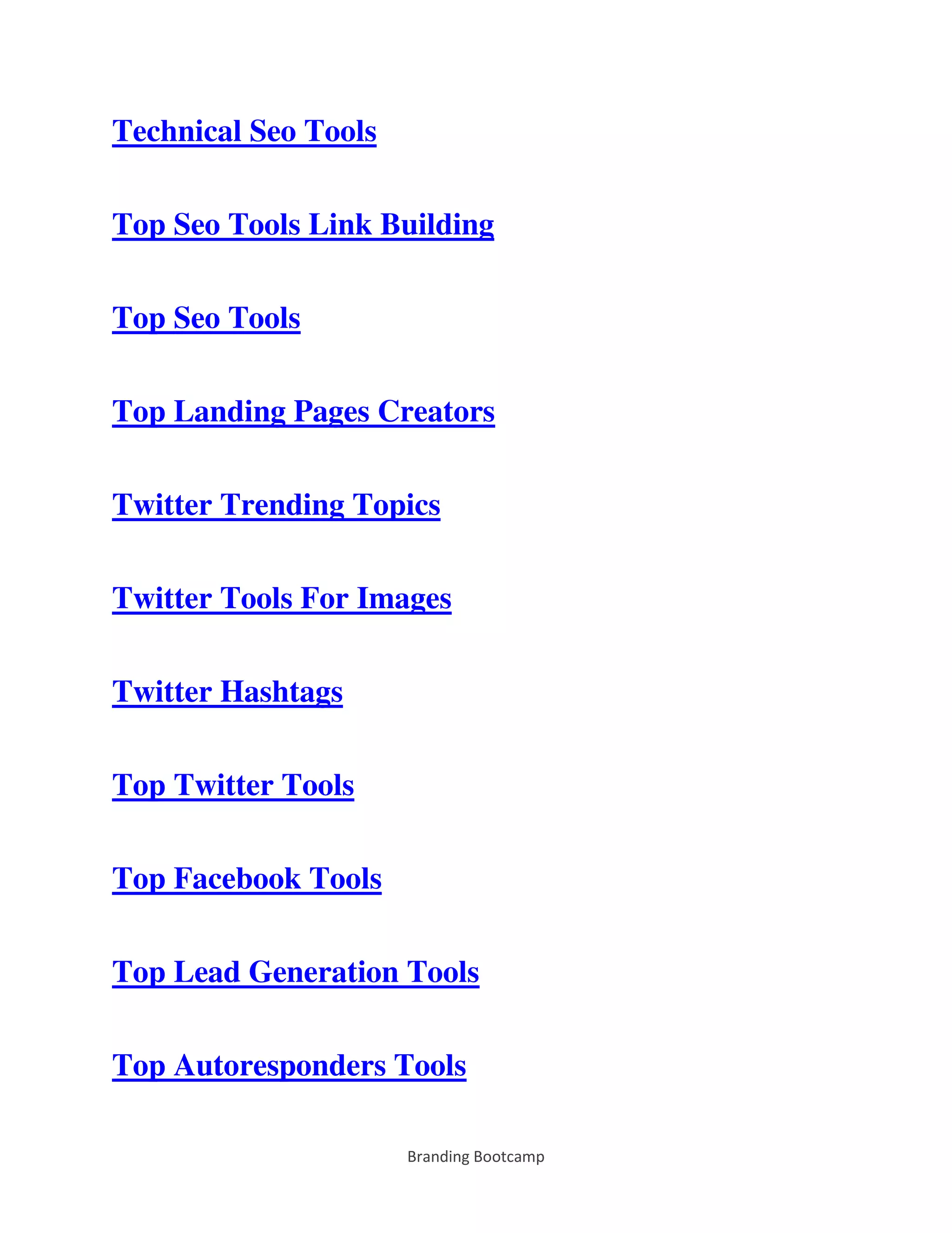 Branding Bootcamp
Technical Seo Tools
Top Seo Tools Link Building
Top Seo Tools
Top Landing Pages Creators
Twitter Trending Topics
Twitter Tools For Images
Twitter Hashtags
Top Twitter Tools
Top Facebook Tools
Top Lead Generation Tools
Top Autoresponders Tools
 