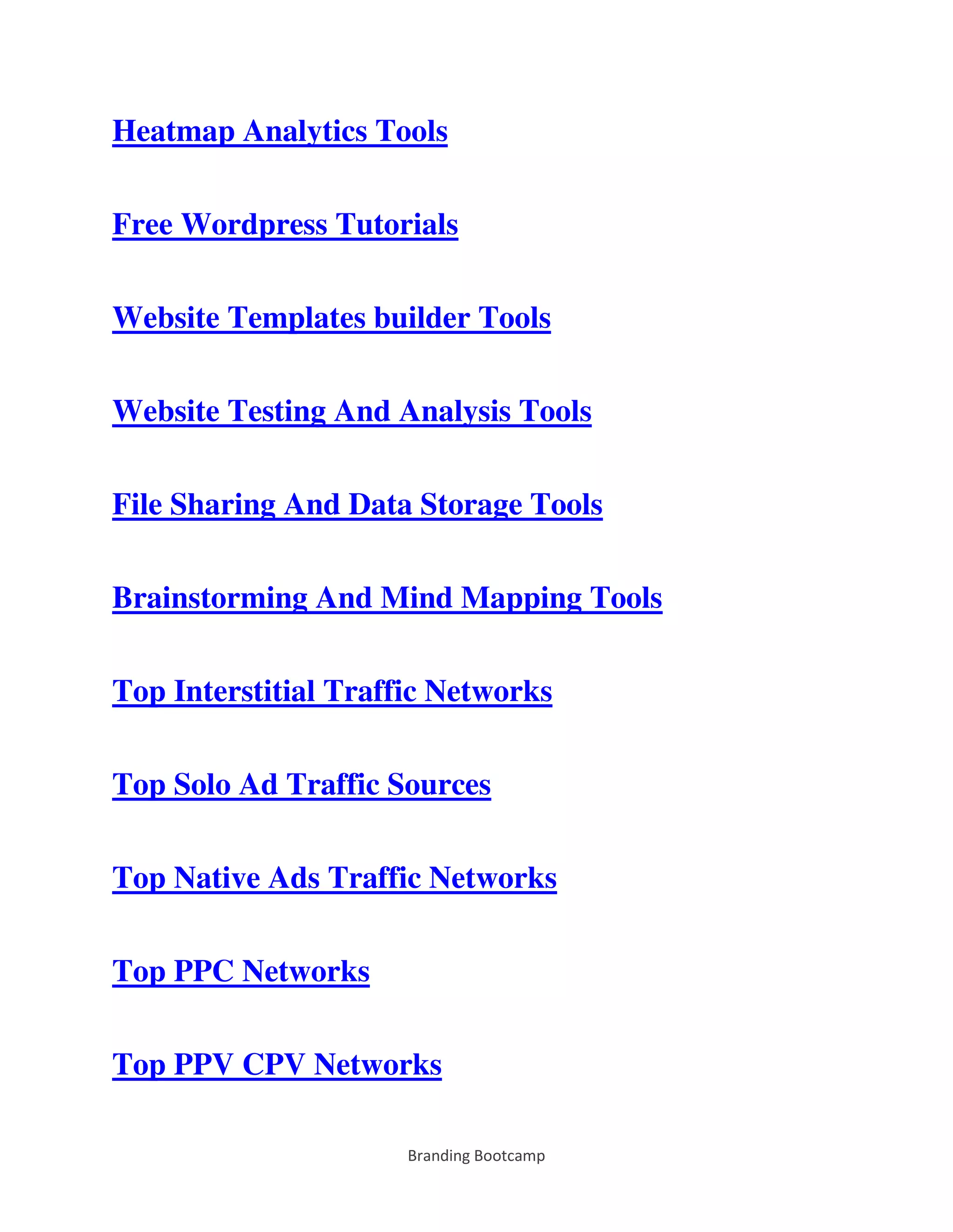 Branding Bootcamp
Heatmap Analytics Tools
Free Wordpress Tutorials
Website Templates builder Tools
Website Testing And Analysis Tools
File Sharing And Data Storage Tools
Brainstorming And Mind Mapping Tools
Top Interstitial Traffic Networks
Top Solo Ad Traffic Sources
Top Native Ads Traffic Networks
Top PPC Networks
Top PPV CPV Networks
 