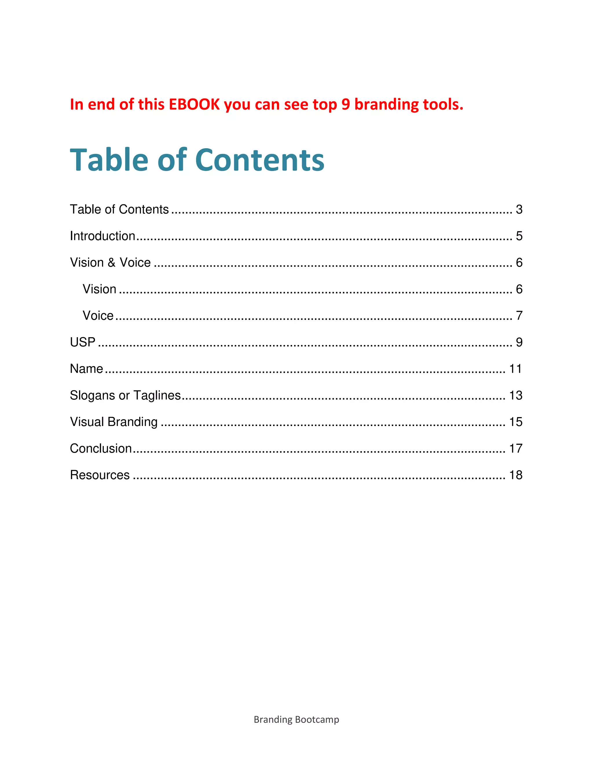 Branding Bootcamp
In end of this EBOOK you can see top 9 branding tools.
Table of Contents
Table of Contents .................................................................................................. 3
Introduction............................................................................................................ 5
Vision & Voice ....................................................................................................... 6
Vision ................................................................................................................. 6
Voice.................................................................................................................. 7
USP ....................................................................................................................... 9
Name................................................................................................................... 11
Slogans or Taglines............................................................................................. 13
Visual Branding ................................................................................................... 15
Conclusion........................................................................................................... 17
Resources ........................................................................................................... 18
 