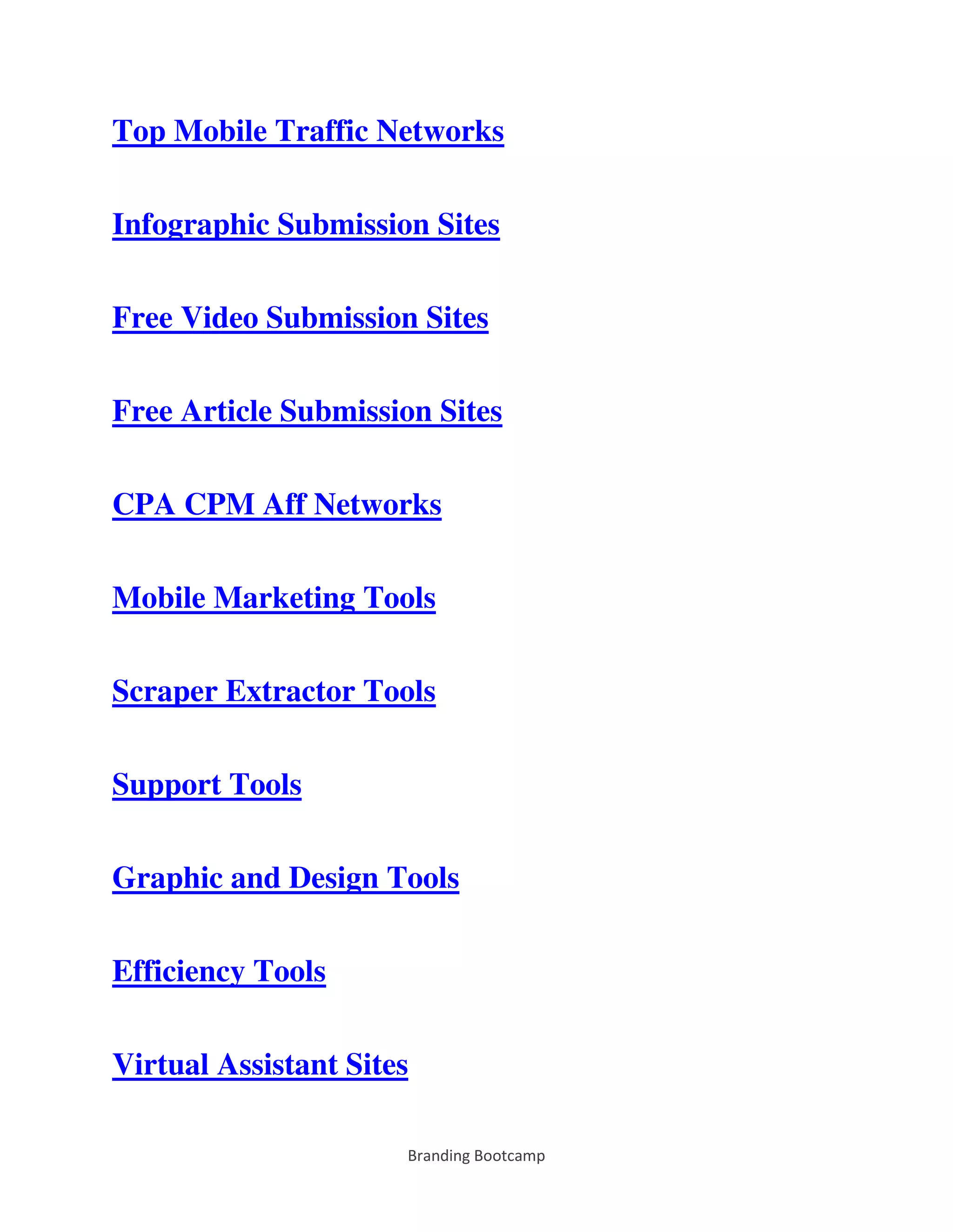 Branding Bootcamp
Top Mobile Traffic Networks
Infographic Submission Sites
Free Video Submission Sites
Free Article Submission Sites
CPA CPM Aff Networks
Mobile Marketing Tools
Scraper Extractor Tools
Support Tools
Graphic and Design Tools
Efficiency Tools
Virtual Assistant Sites
 