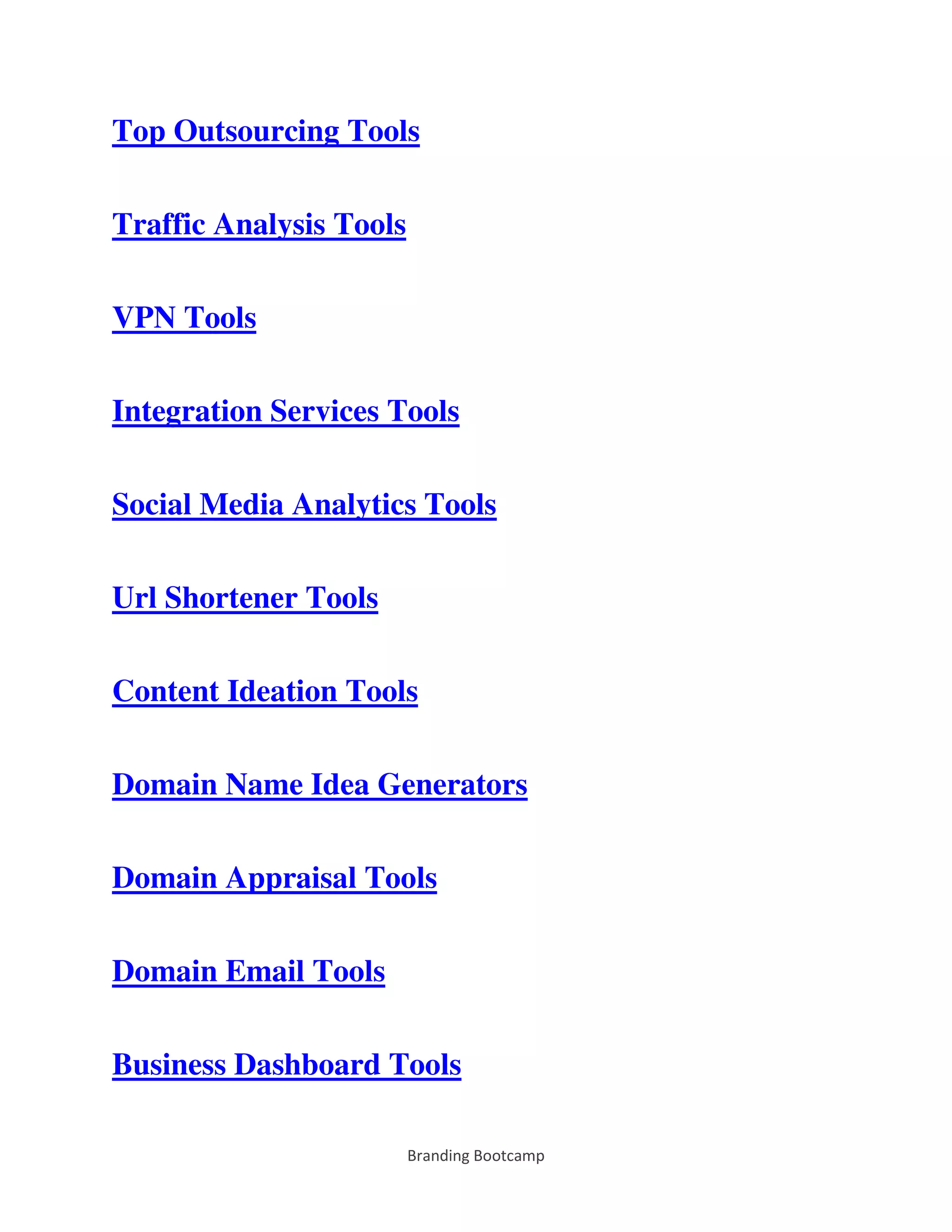 Branding Bootcamp
Top Outsourcing Tools
Traffic Analysis Tools
VPN Tools
Integration Services Tools
Social Media Analytics Tools
Url Shortener Tools
Content Ideation Tools
Domain Name Idea Generators
Domain Appraisal Tools
Domain Email Tools
Business Dashboard Tools
 