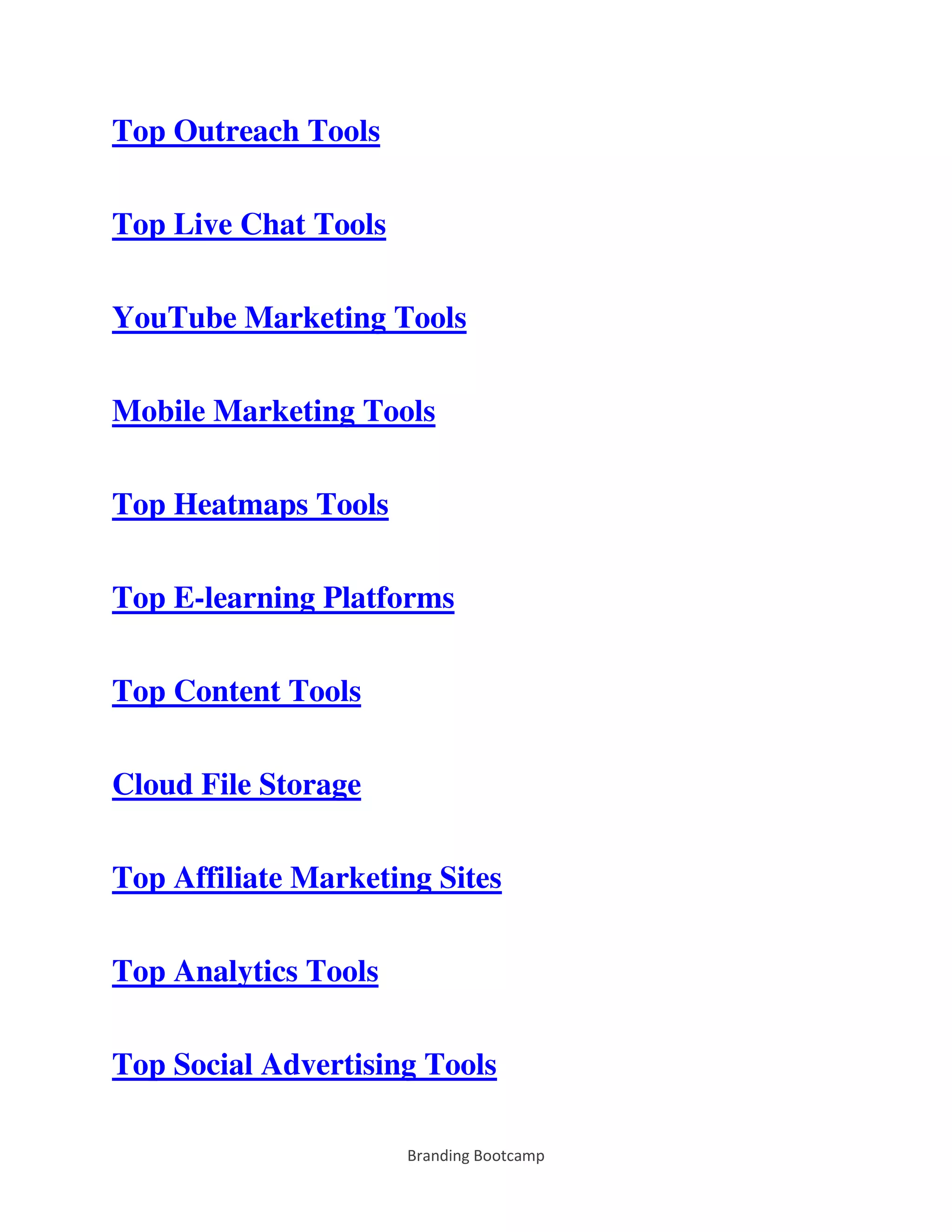 Branding Bootcamp
Top Outreach Tools
Top Live Chat Tools
YouTube Marketing Tools
Mobile Marketing Tools
Top Heatmaps Tools
Top E-learning Platforms
Top Content Tools
Cloud File Storage
Top Affiliate Marketing Sites
Top Analytics Tools
Top Social Advertising Tools
 