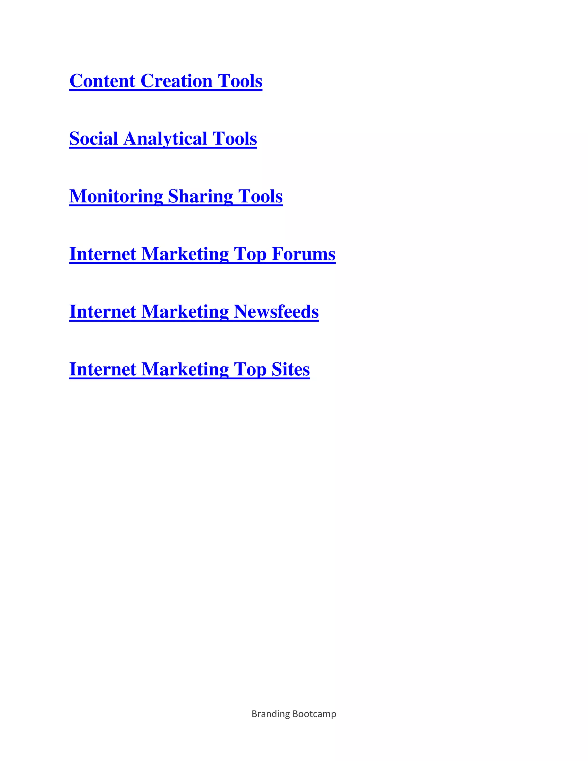Branding Bootcamp
Content Creation Tools
Social Analytical Tools
Monitoring Sharing Tools
Internet Marketing Top Forums
Internet Marketing Newsfeeds
Internet Marketing Top Sites
 