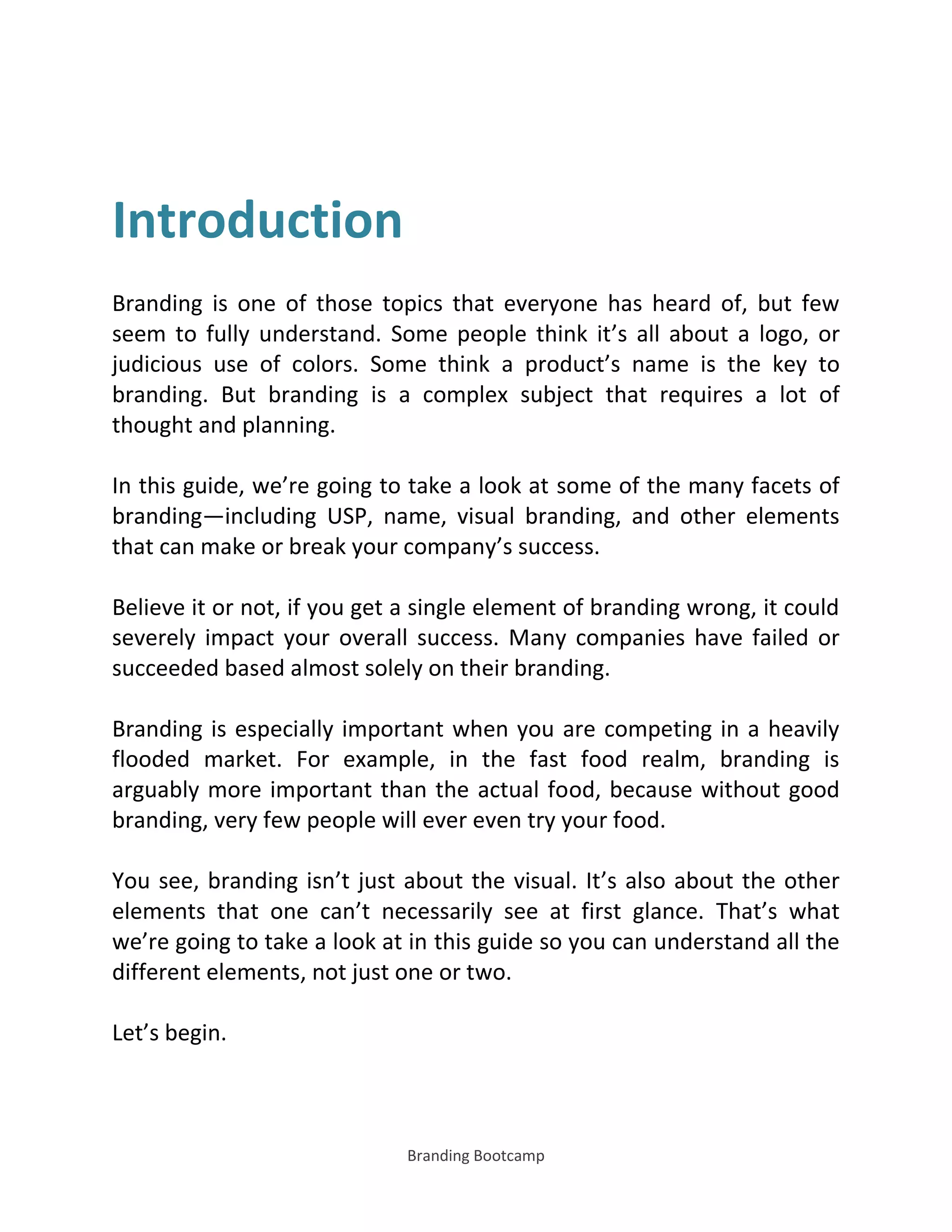Branding Bootcamp
Introduction
Branding is one of those topics that everyone has heard of, but few
seem to fully understand. Some people think it’s all about a logo, or
judicious use of colors. Some think a product’s name is the key to
branding. But branding is a complex subject that requires a lot of
thought and planning.
In this guide, we’re going to take a look at some of the many facets of
branding—including USP, name, visual branding, and other elements
that can make or break your company’s success.
Believe it or not, if you get a single element of branding wrong, it could
severely impact your overall success. Many companies have failed or
succeeded based almost solely on their branding.
Branding is especially important when you are competing in a heavily
flooded market. For example, in the fast food realm, branding is
arguably more important than the actual food, because without good
branding, very few people will ever even try your food.
You see, branding isn’t just about the visual. It’s also about the other
elements that one can’t necessarily see at first glance. That’s what
we’re going to take a look at in this guide so you can understand all the
different elements, not just one or two.
Let’s begin.
 