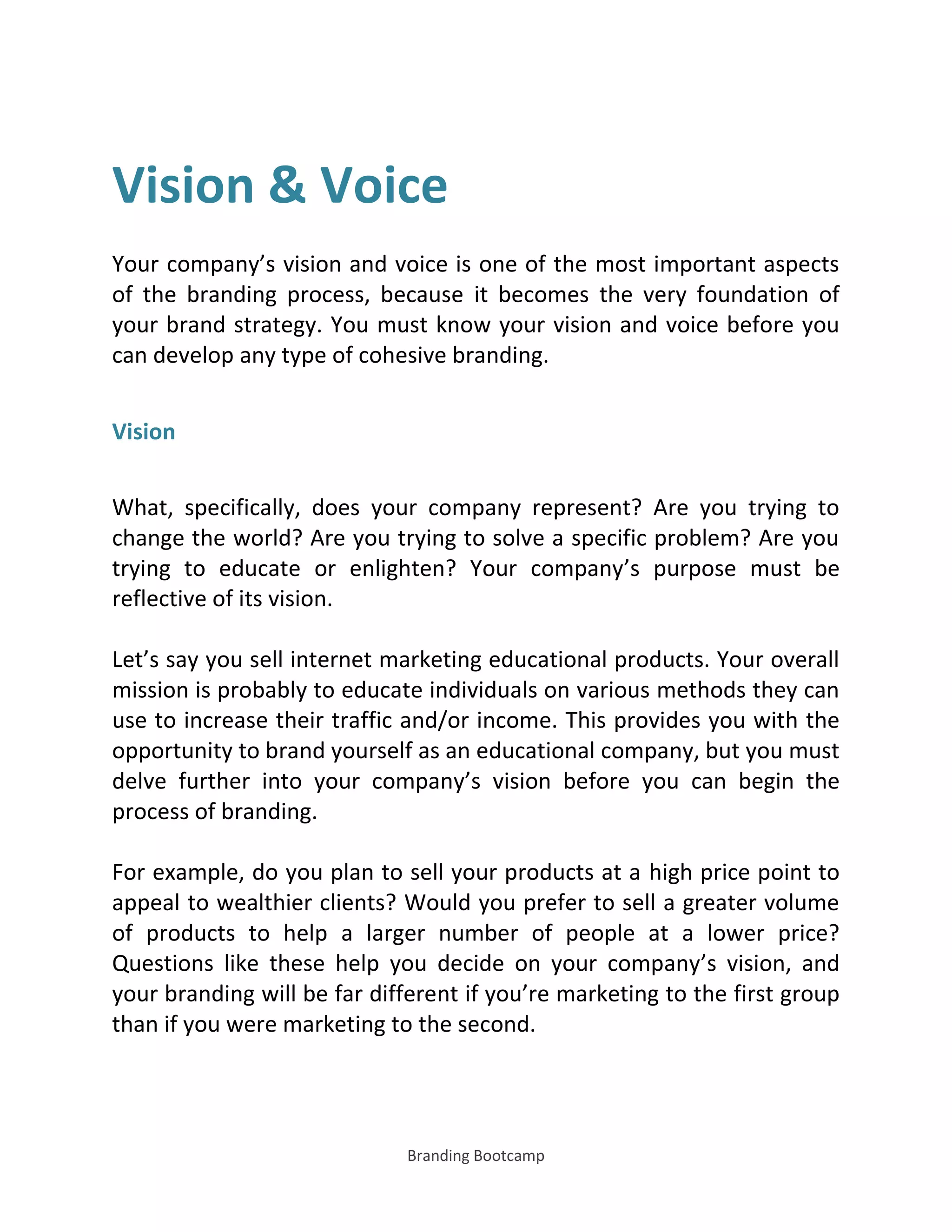 Branding Bootcamp
Vision & Voice
Your company’s vision and voice is one of the most important aspects
of the branding process, because it becomes the very foundation of
your brand strategy. You must know your vision and voice before you
can develop any type of cohesive branding.
Vision
What, specifically, does your company represent? Are you trying to
change the world? Are you trying to solve a specific problem? Are you
trying to educate or enlighten? Your company’s purpose must be
reflective of its vision.
Let’s say you sell internet marketing educational products. Your overall
mission is probably to educate individuals on various methods they can
use to increase their traffic and/or income. This provides you with the
opportunity to brand yourself as an educational company, but you must
delve further into your company’s vision before you can begin the
process of branding.
For example, do you plan to sell your products at a high price point to
appeal to wealthier clients? Would you prefer to sell a greater volume
of products to help a larger number of people at a lower price?
Questions like these help you decide on your company’s vision, and
your branding will be far different if you’re marketing to the first group
than if you were marketing to the second.
 