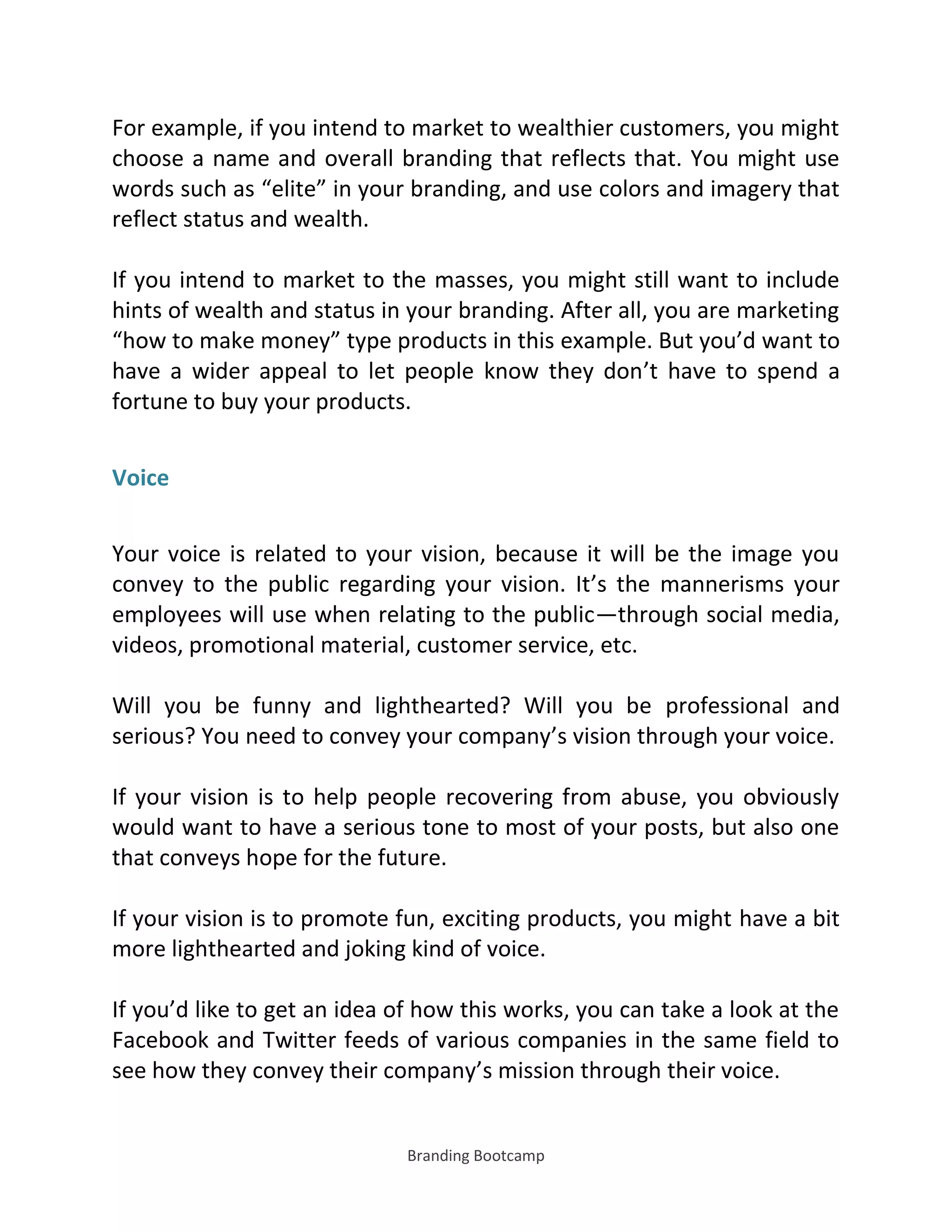 Branding Bootcamp
For example, if you intend to market to wealthier customers, you might
choose a name and overall branding that reflects that. You might use
words such as elite in your branding, and use colors and imagery that
reflect status and wealth.
If you intend to market to the masses, you might still want to include
hints of wealth and status in your branding. After all, you are marketing
how to make money type products in this example. But you’d want to
have a wider appeal to let people know they don’t have to spend a
fortune to buy your products.
Voice
Your voice is related to your vision, because it will be the image you
convey to the public regarding your vision. It’s the mannerisms your
employees will use when relating to the public—through social media,
videos, promotional material, customer service, etc.
Will you be funny and lighthearted? Will you be professional and
serious? You need to convey your company’s vision through your voice.
If your vision is to help people recovering from abuse, you obviously
would want to have a serious tone to most of your posts, but also one
that conveys hope for the future.
If your vision is to promote fun, exciting products, you might have a bit
more lighthearted and joking kind of voice.
If you’d like to get an idea of how this works, you can take a look at the
Facebook and Twitter feeds of various companies in the same field to
see how they convey their company’s mission through their voice.
 