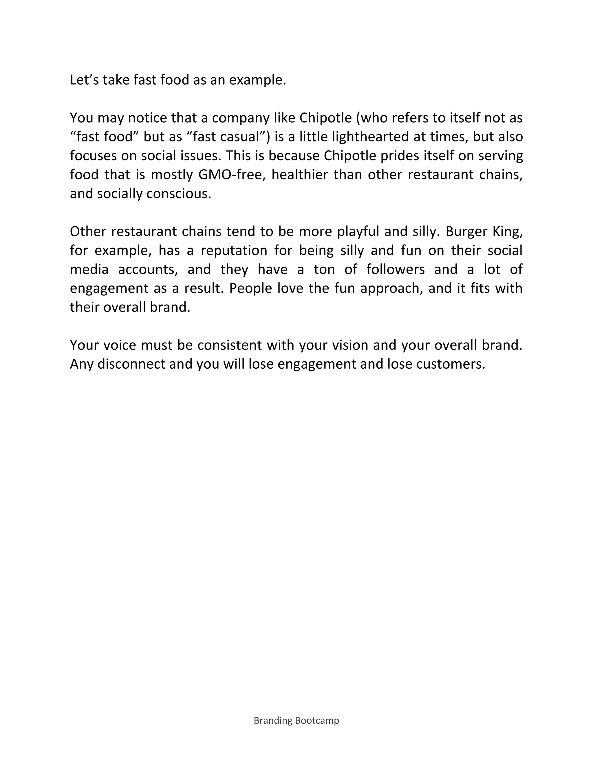 Branding Bootcamp
Let’s take fast food as an example.
You may notice that a company like Chipotle (who refers to itself not as
fast food but as fast casual ) is a little lighthearted at times, but also
focuses on social issues. This is because Chipotle prides itself on serving
food that is mostly GMO-free, healthier than other restaurant chains,
and socially conscious.
Other restaurant chains tend to be more playful and silly. Burger King,
for example, has a reputation for being silly and fun on their social
media accounts, and they have a ton of followers and a lot of
engagement as a result. People love the fun approach, and it fits with
their overall brand.
Your voice must be consistent with your vision and your overall brand.
Any disconnect and you will lose engagement and lose customers.
 