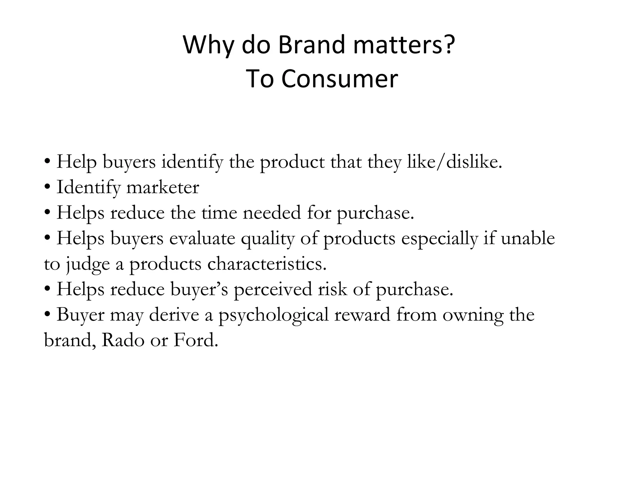 Why do Brand matters?
To Consumer
• Help buyers identify the product that they like/dislike.
• Identify marketer
• Helps reduce the time needed for purchase.
• Helps buyers evaluate quality of products especially if unable
to judge a products characteristics.
• Helps reduce buyer’s perceived risk of purchase.
• Buyer may derive a psychological reward from owning the
brand, Rado or Ford.
 