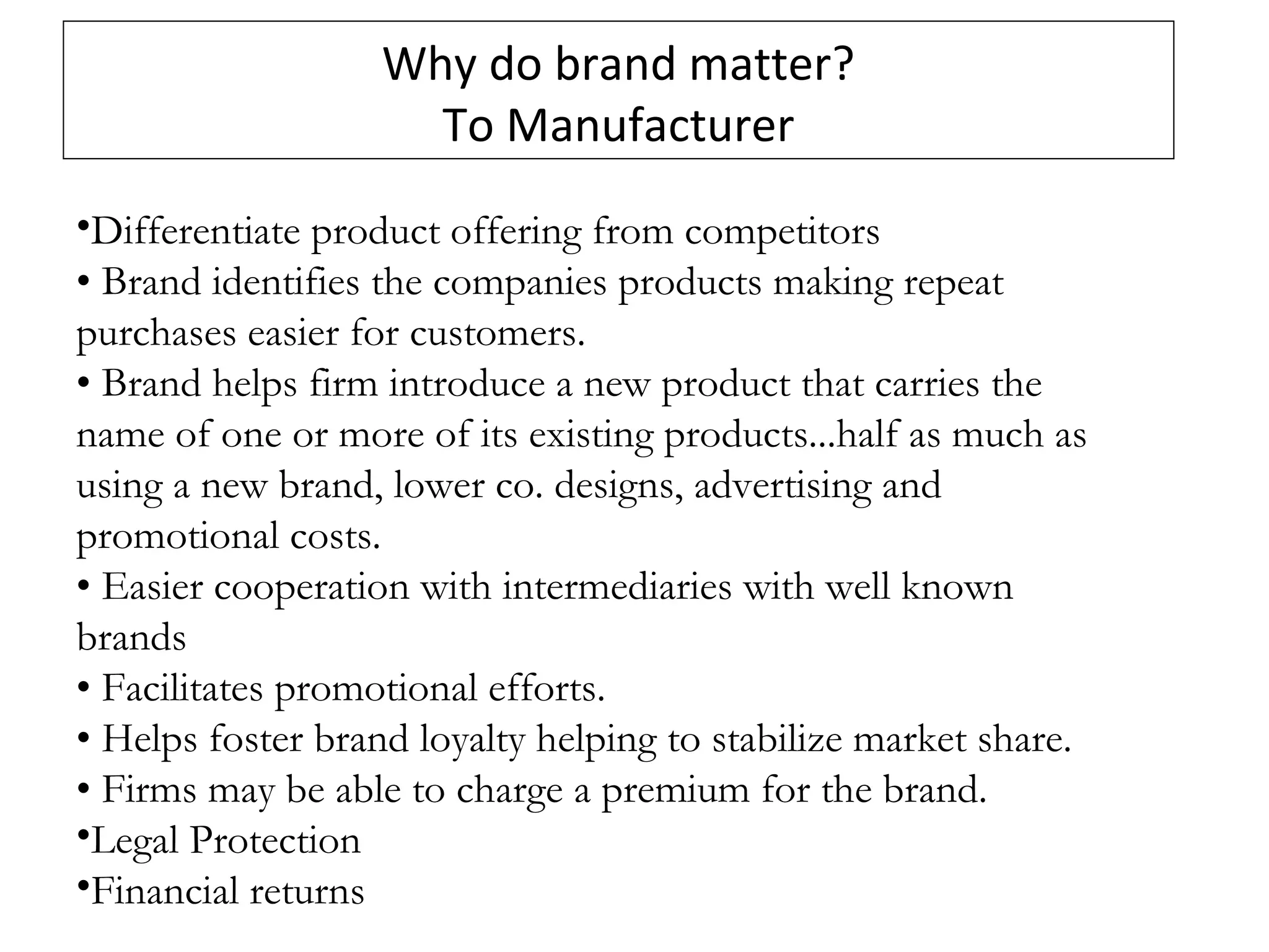 Why do brand matter?
To Manufacturer
•Differentiate product offering from competitors
• Brand identifies the companies products making repeat
purchases easier for customers.
• Brand helps firm introduce a new product that carries the
name of one or more of its existing products...half as much as
using a new brand, lower co. designs, advertising and
promotional costs.
• Easier cooperation with intermediaries with well known
brands
• Facilitates promotional efforts.
• Helps foster brand loyalty helping to stabilize market share.
• Firms may be able to charge a premium for the brand.
•Legal Protection
•Financial returns
 