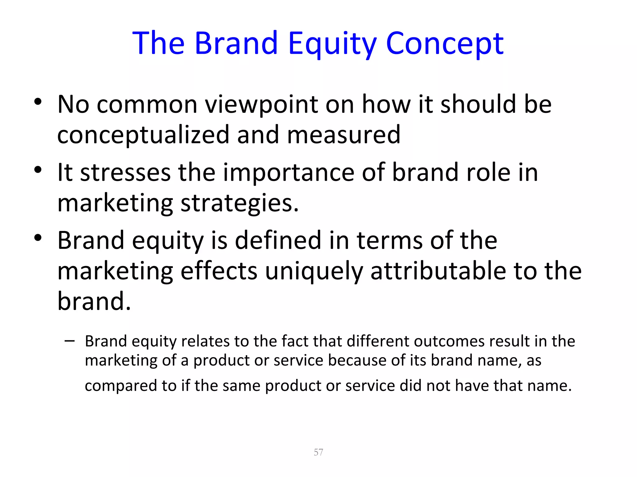 The Brand Equity Concept
• No common viewpoint on how it should be
conceptualized and measured
• It stresses the importance of brand role in
marketing strategies.
• Brand equity is defined in terms of the
marketing effects uniquely attributable to the
brand.
– Brand equity relates to the fact that different outcomes result in the
marketing of a product or service because of its brand name, as
compared to if the same product or service did not have that name.
57
 