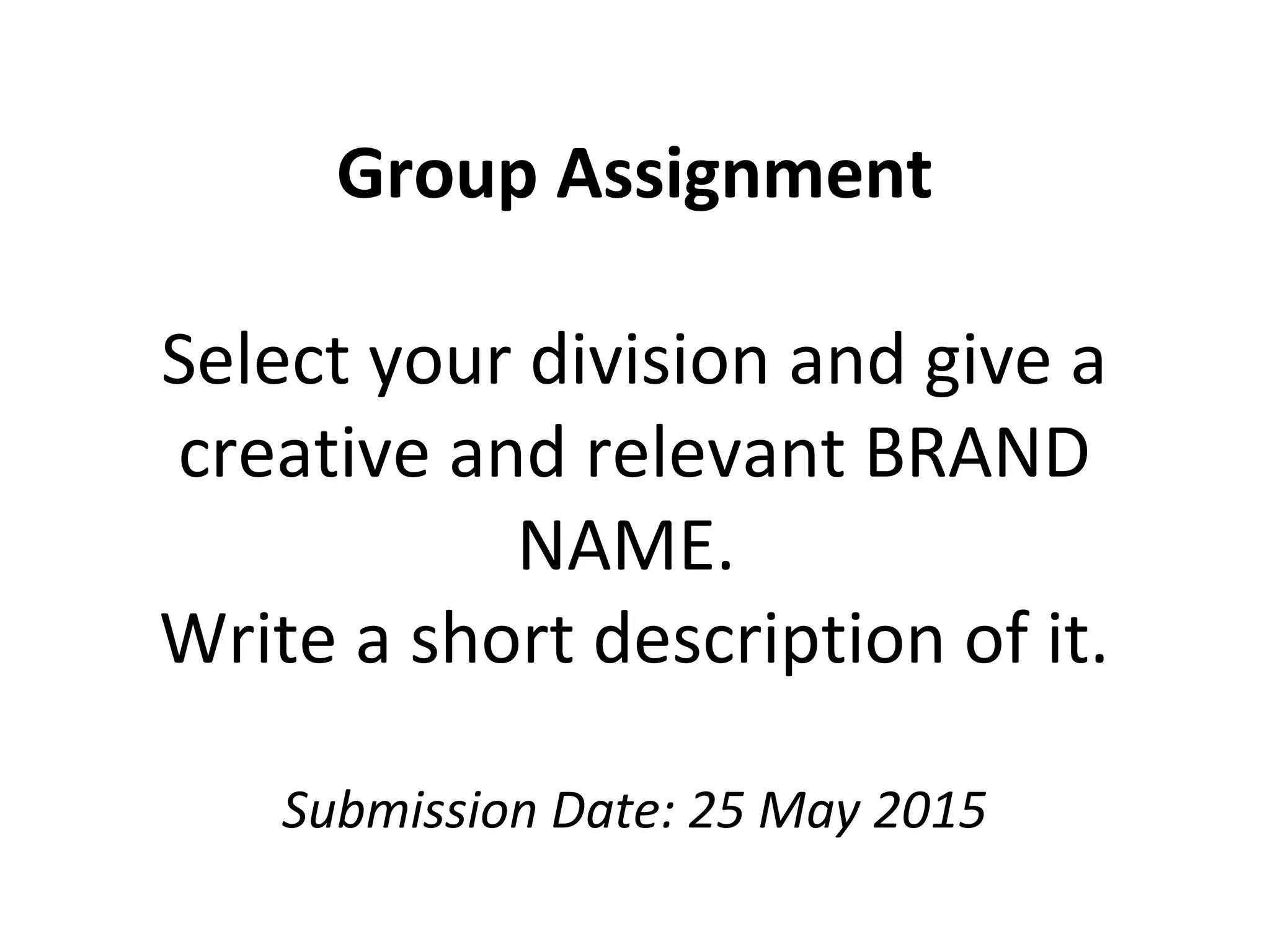 Group Assignment
Select your division and give a
creative and relevant BRAND
NAME.
Write a short description of it.
Submission Date: 25 May 2015
 