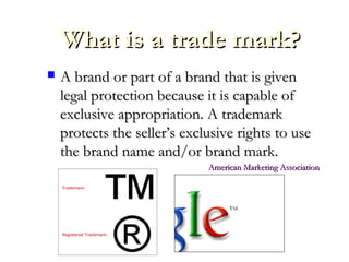 What is a trade mark?What is a trade mark?
 A brand or part of a brand that is givenA brand or part of a brand that is given
legal protection because it is capable oflegal protection because it is capable of
exclusive appropriation. A trademarkexclusive appropriation. A trademark
protects the seller’s exclusive rights to useprotects the seller’s exclusive rights to use
the brand name and/or brand mark.the brand name and/or brand mark.
American Marketing AssociationAmerican Marketing Association
 