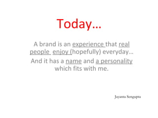 Today…
A brand is an experience that real
people enjoy (hopefully) everyday…
And it has a name and a personality
which fits with me.
Jayanta Sengupta
 